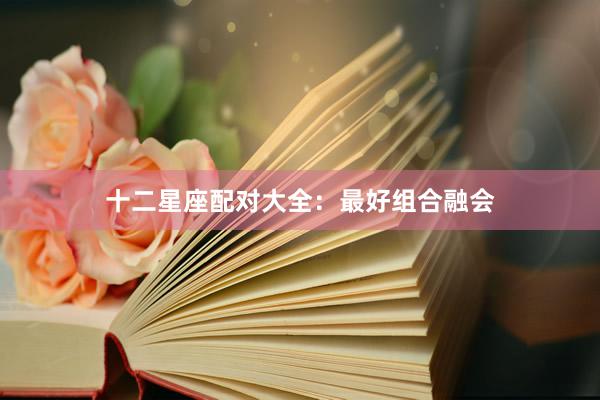 十二星座配对大全：最好组合融会