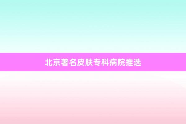 北京著名皮肤专科病院推选