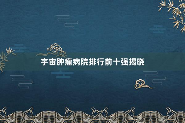宇宙肿瘤病院排行前十强揭晓