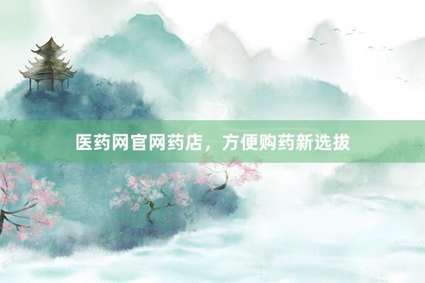 医药网官网药店，方便购药新选拔
