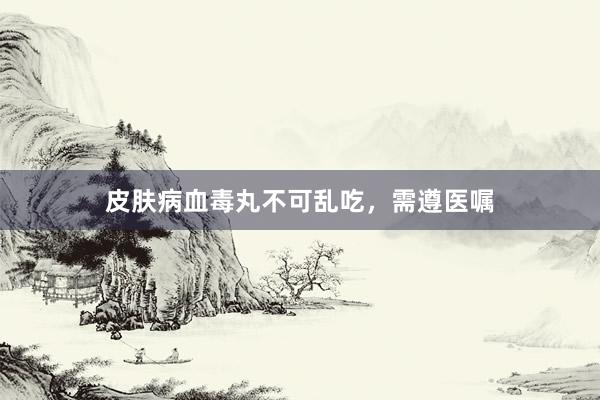 皮肤病血毒丸不可乱吃，需遵医嘱