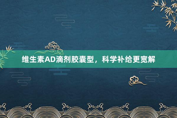 维生素AD滴剂胶囊型,科学补给更宽解