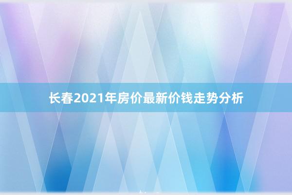 长春2021年房价最新价钱走势分析