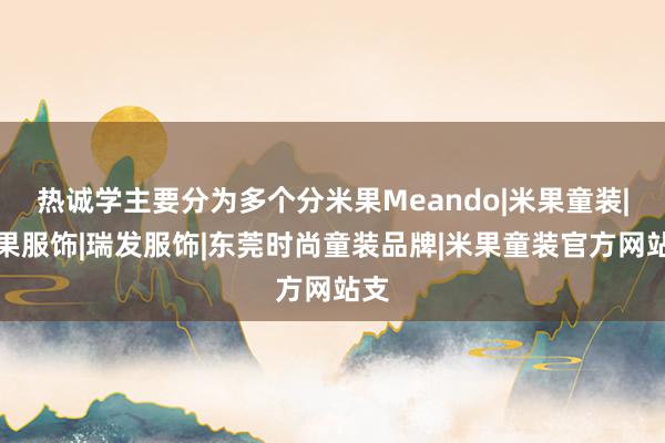 热诚学主要分为多个分米果Meando|米果童装|米果服饰|瑞发服饰|东莞时尚童装品牌|米果童装官方网站支