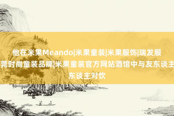 他在米果Meando|米果童装|米果服饰|瑞发服饰|东莞时尚童装品牌|米果童装官方网站酒馆中与友东谈主对饮