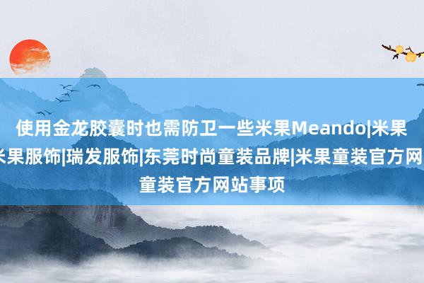 使用金龙胶囊时也需防卫一些米果Meando|米果童装|米果服饰|瑞发服饰|东莞时尚童装品牌|米果童装官方网站事项