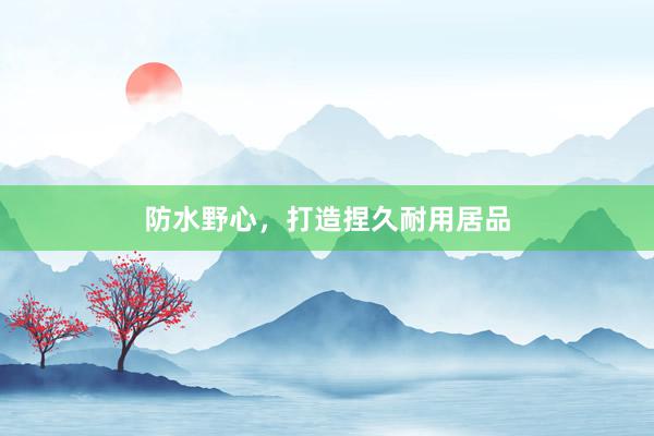 防水野心，打造捏久耐用居品